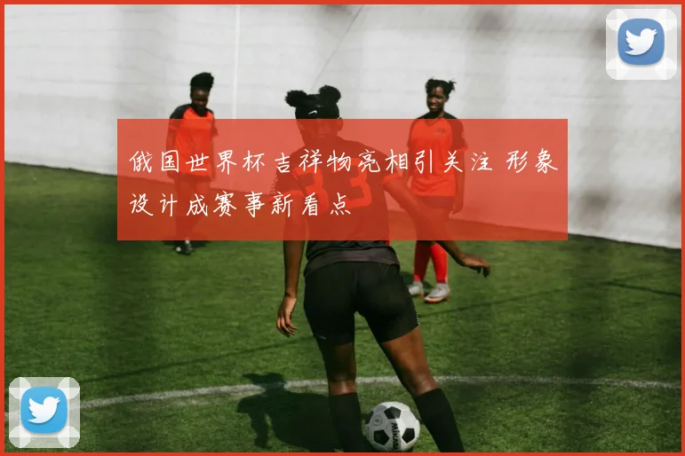 俄国世界杯吉祥物亮相引关注 形象设计成赛事新看点