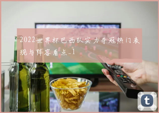 2022世界杯巴西队实力夺冠热门表现与阵容看点_1