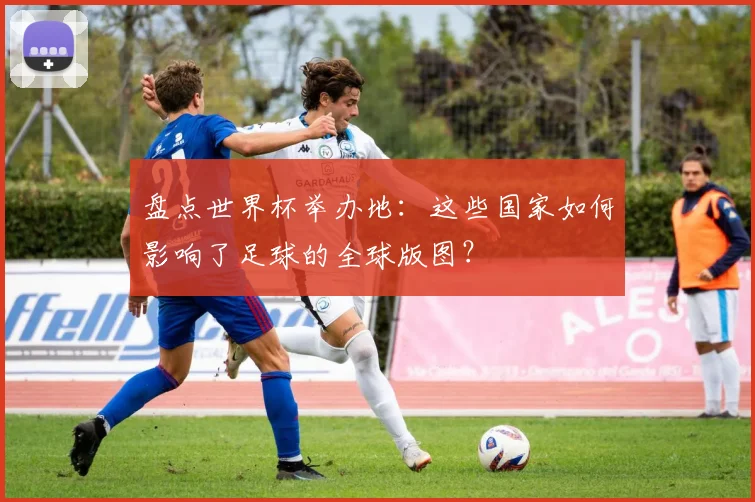 盘点世界杯举办地：这些国家如何影响了足球的全球版图？