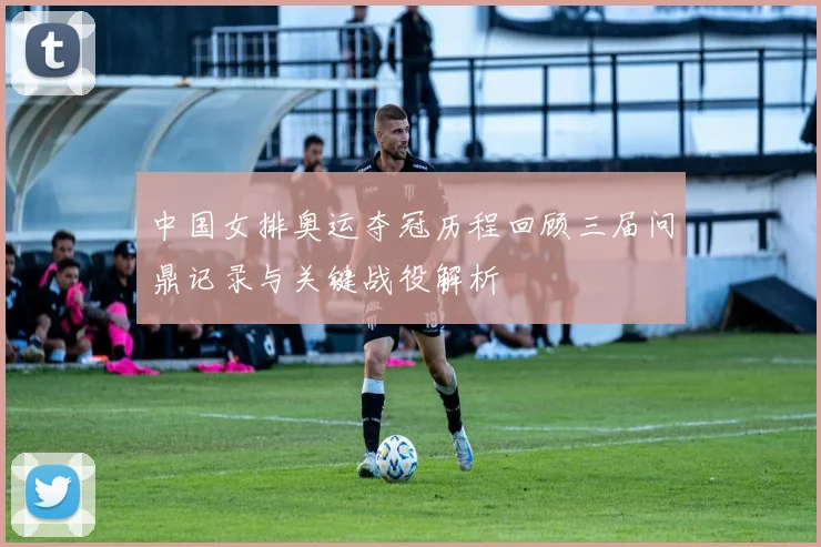 中国女排奥运夺冠历程回顾三届问鼎记录与关键战役解析