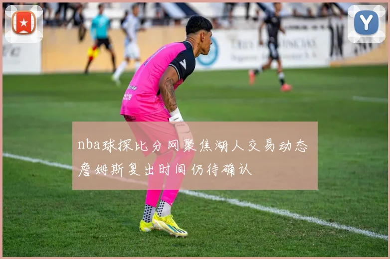 nba球探比分网聚焦湖人交易动态 詹姆斯复出时间仍待确认