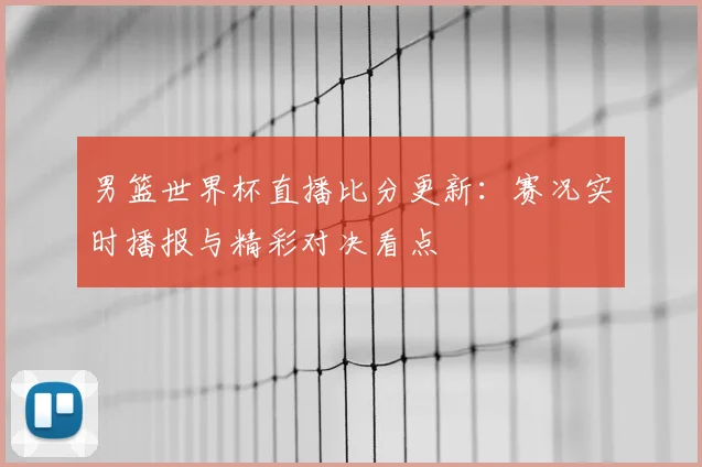 男篮世界杯直播比分更新:赛况实时播报与精彩对决看点