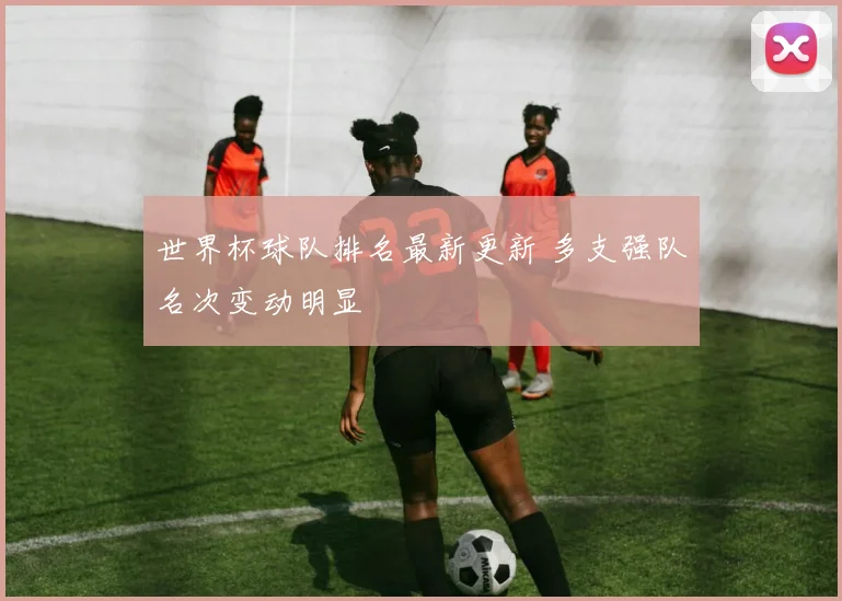 世界杯球队排名最新更新 多支强队名次变动明显