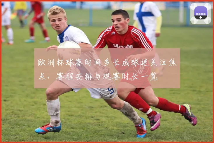 欧洲杯球赛时间多长成球迷关注焦点,赛程安排与观赛时长一览