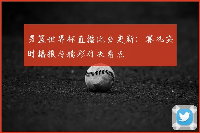 男篮世界杯直播比分更新:赛况实时播报与精彩对决看点