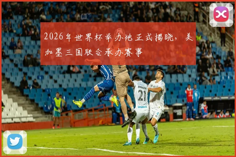 2026年世界杯举办地正式揭晓,美加墨三国联合承办赛事
