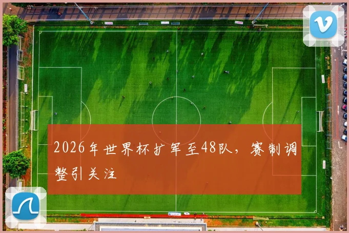 2026年世界杯扩军至48队,赛制调整引关注
