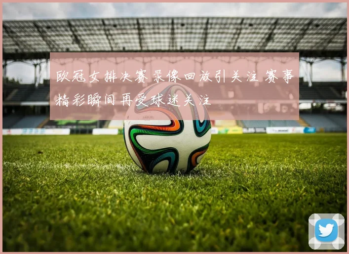 欧冠女排决赛录像回放引关注 赛事精彩瞬间再受球迷关注