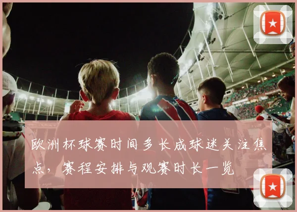 欧洲杯球赛时间多长成球迷关注焦点,赛程安排与观赛时长一览