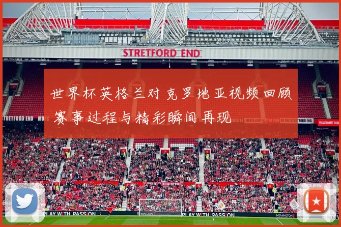 世界杯英格兰对克罗地亚视频回顾 赛事过程与精彩瞬间再现