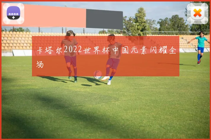卡塔尔2022世界杯中国元素闪耀全场