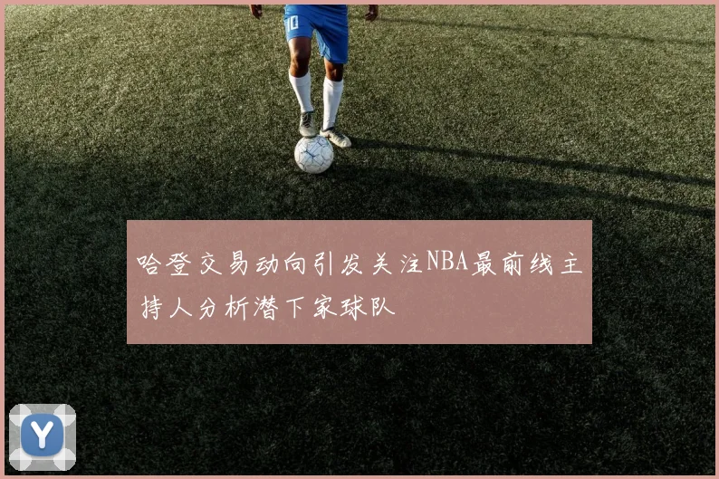 哈登交易动向引发关注NBA最前线主持人分析潜下家球队