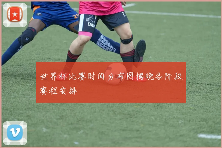 世界杯比赛时间分布图揭晓各阶段赛程安排
