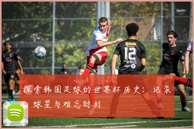 探索韩国足球的世界杯历史：记录、球星与难忘时刻