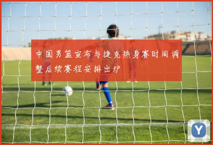 中国男篮宣布与捷克热身赛时间调整后续赛程安排出炉